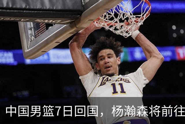 中国男篮7日回国，杨瀚森将前往美国参加夏季联赛
