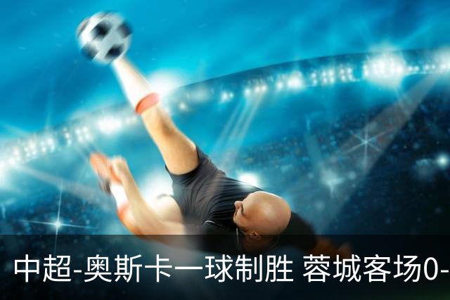 中超-奥斯卡一球制胜 蓉城客场0-1玉昆6轮不胜