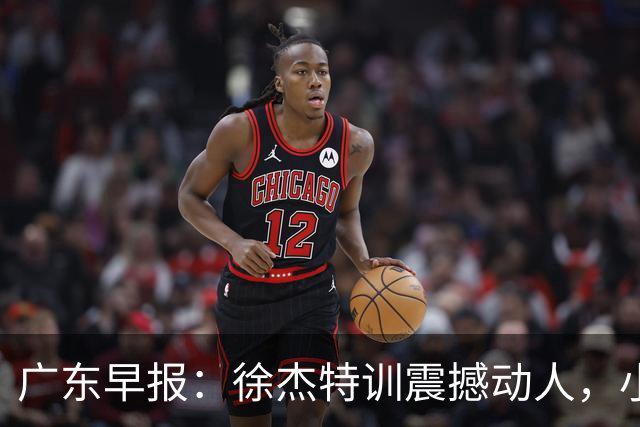 广东早报：徐杰特训震撼动人，小将杨溢荣耀加身，杜锋续约未果或将离职？