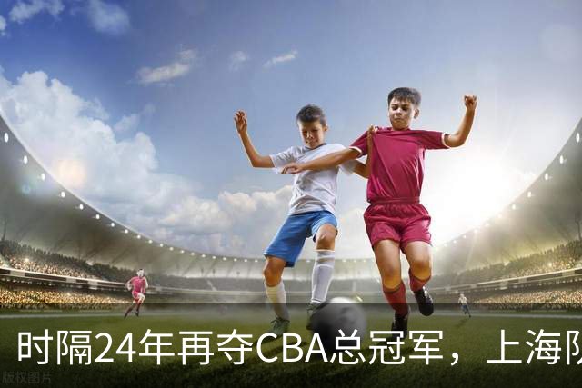 时隔24年再夺CBA总冠军，上海队赢在哪里？