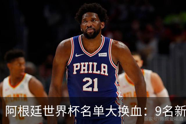 阿根廷世界杯名单大换血：9名新面孔加入，实力几何？