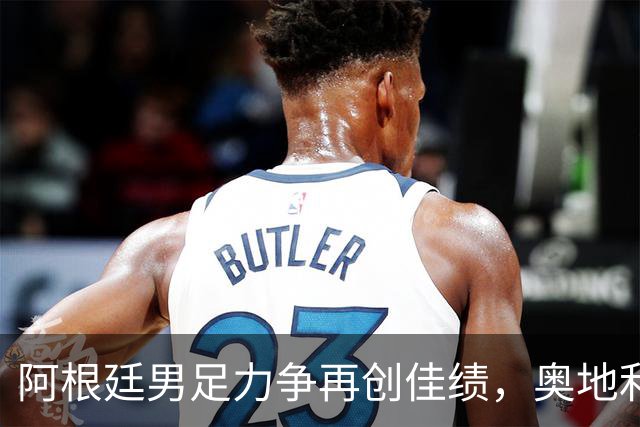 阿根廷男足力争再创佳绩，奥地利男足硬仗能力存疑？