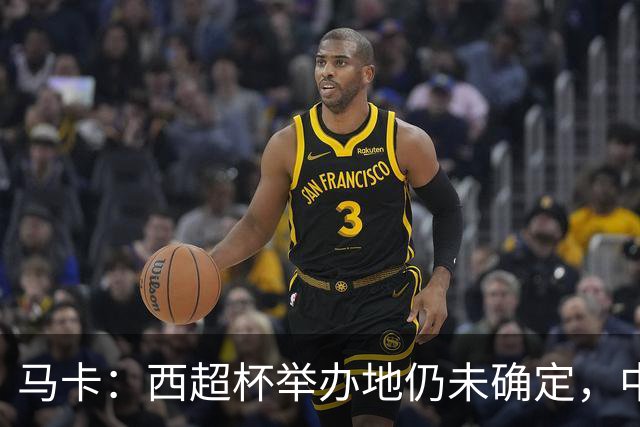 马卡：西超杯举办地仍未确定，中国、埃及、美国有意申办